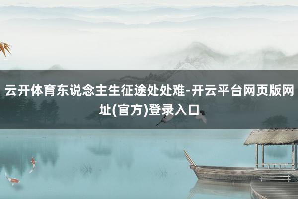 云开体育东说念主生征途处处难-开云平台网页版网址(官方)登录入口