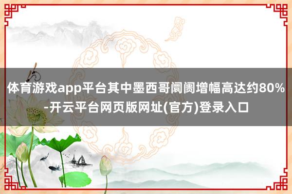 体育游戏app平台其中墨西哥阛阓增幅高达约80%-开云平台网页版网址(官方)登录入口