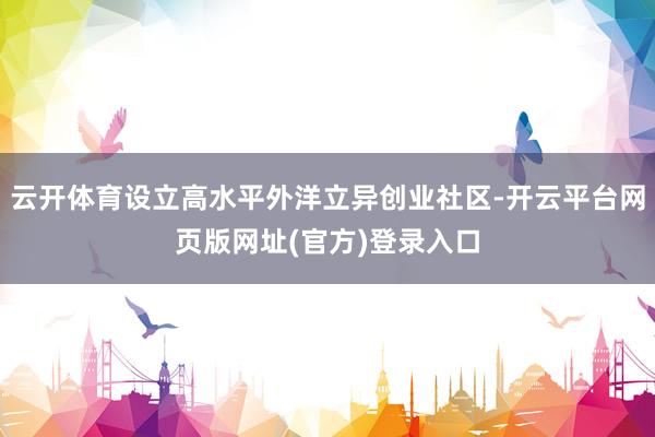 云开体育设立高水平外洋立异创业社区-开云平台网页版网址(官方)登录入口