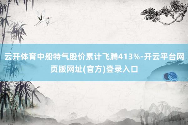 云开体育中船特气股价累计飞腾413%-开云平台网页版网址(官方)登录入口