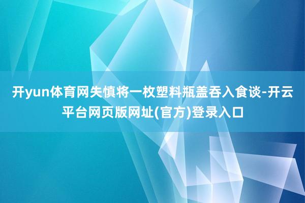 开yun体育网失慎将一枚塑料瓶盖吞入食谈-开云平台网页版网址(官方)登录入口
