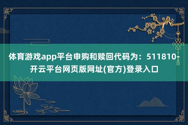 体育游戏app平台申购和赎回代码为：511810-开云平台网页版网址(官方)登录入口