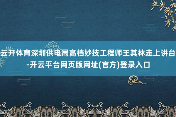 云开体育深圳供电局高档妙技工程师王其林走上讲台-开云平台网页版网址(官方)登录入口