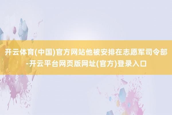 开云体育(中国)官方网站他被安排在志愿军司令部-开云平台网页版网址(官方)登录入口
