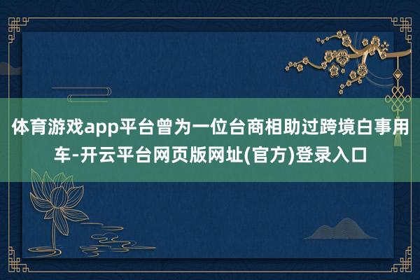 体育游戏app平台曾为一位台商相助过跨境白事用车-开云平台网页版网址(官方)登录入口