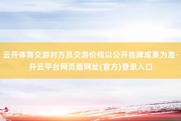 云开体育交游对方及交游价钱以公开挂牌成果为准-开云平台网页版网址(官方)登录入口