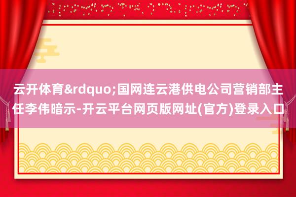 云开体育&rdquo;国网连云港供电公司营销部主任李伟暗示-开云平台网页版网址(官方)登录入口