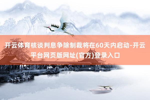 开云体育核谈判息争除制裁将在60天内启动-开云平台网页版网址(官方)登录入口