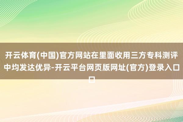 开云体育(中国)官方网站在里面收用三方专科测评中均发达优异-开云平台网页版网址(官方)登录入口