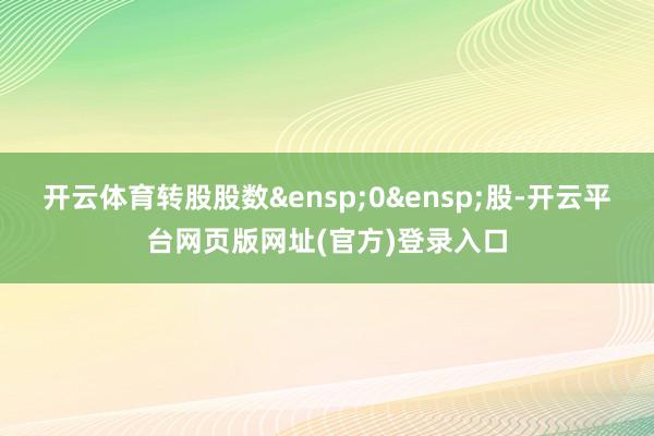 开云体育转股股数&ensp;0&ensp;股-开云平台网页版网址(官方)登录入口