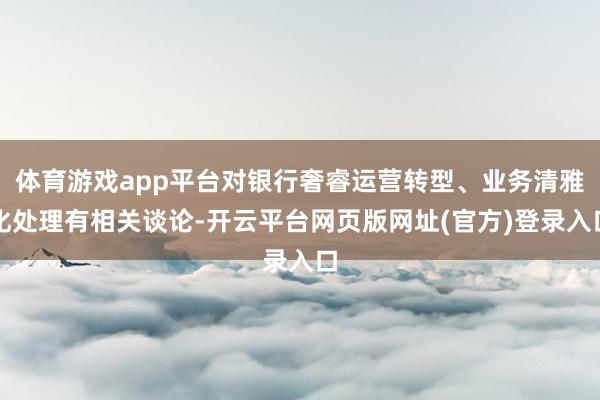 体育游戏app平台对银行奢睿运营转型、业务清雅化处理有相关谈论-开云平台网页版网址(官方)登录入口