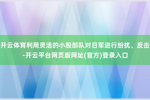 开云体育利用灵活的小股部队对日军进行纷扰、反击-开云平台网页版网址(官方)登录入口