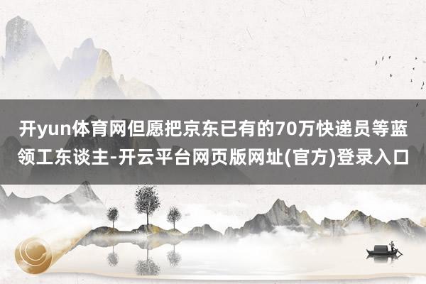 开yun体育网但愿把京东已有的70万快递员等蓝领工东谈主-开云平台网页版网址(官方)登录入口