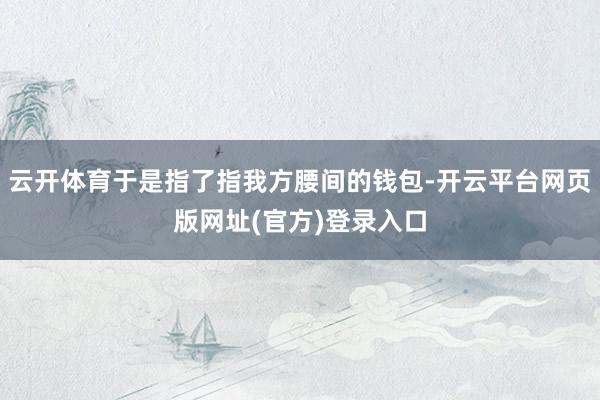 云开体育于是指了指我方腰间的钱包-开云平台网页版网址(官方)登录入口