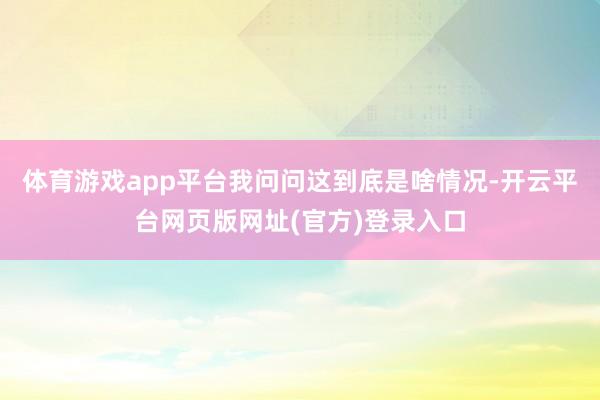 体育游戏app平台我问问这到底是啥情况-开云平台网页版网址(官方)登录入口