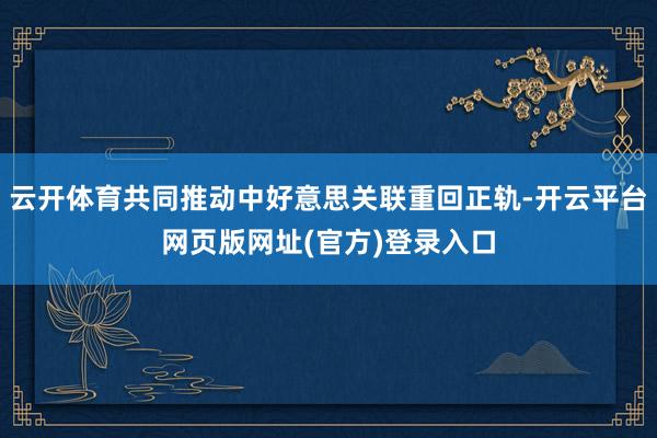 云开体育共同推动中好意思关联重回正轨-开云平台网页版网址(官方)登录入口