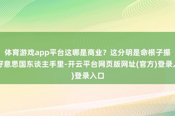 体育游戏app平台这哪是商业？这分明是命根子攥在好意思国东谈主手里-开云平台网页版网址(官方)登录入口