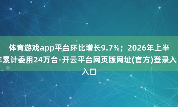 体育游戏app平台环比增长9.7%；2026年上半年累计委用24万台-开云平台网页版网址(官方)登录入口