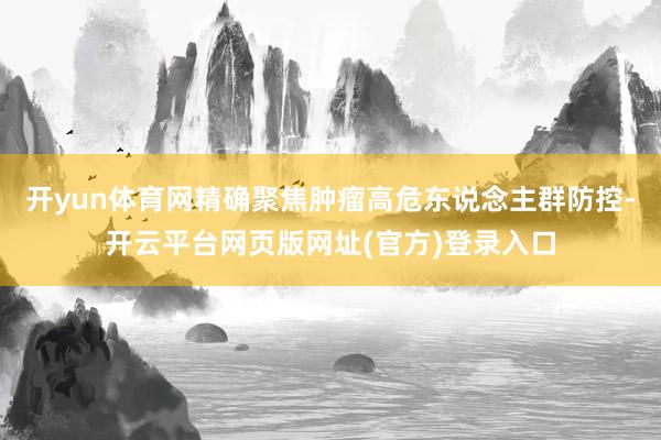 开yun体育网精确聚焦肿瘤高危东说念主群防控-开云平台网页版网址(官方)登录入口