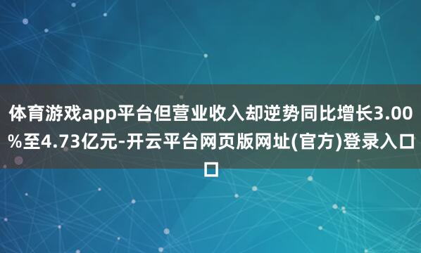 体育游戏app平台但营业收入却逆势同比增长3.00%至4.73亿元-开云平台网页版网址(官方)登录入口