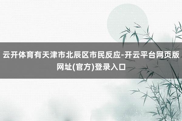 云开体育有天津市北辰区市民反应-开云平台网页版网址(官方)登录入口