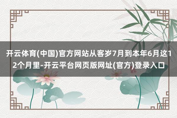 开云体育(中国)官方网站从客岁7月到本年6月这12个月里-开云平台网页版网址(官方)登录入口