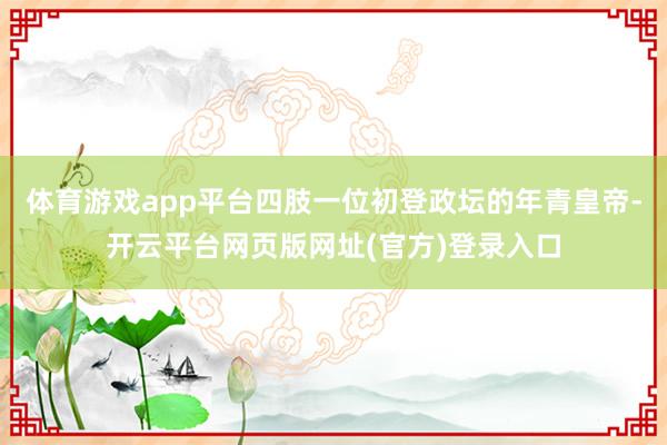体育游戏app平台四肢一位初登政坛的年青皇帝-开云平台网页版网址(官方)登录入口