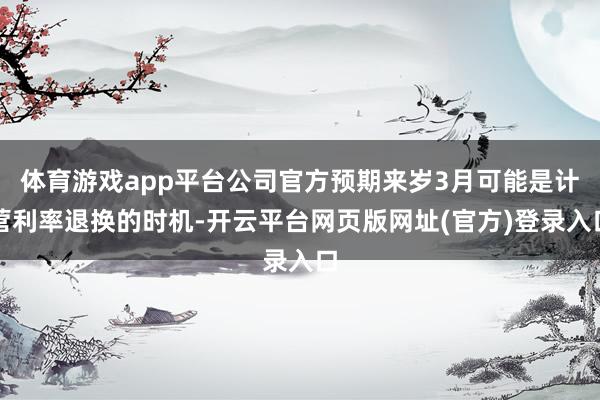 体育游戏app平台公司官方预期来岁3月可能是计营利率退换的时机-开云平台网页版网址(官方)登录入口