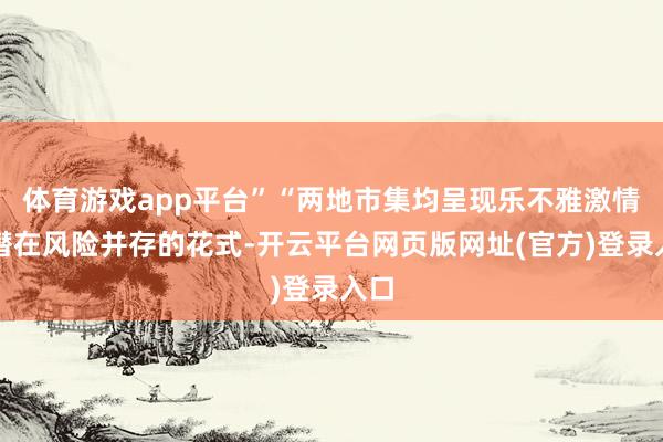 体育游戏app平台”“两地市集均呈现乐不雅激情与潜在风险并存的花式-开云平台网页版网址(官方)登录入口