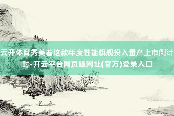 云开体育秀美着这款年度性能旗舰投入量产上市倒计时-开云平台网页版网址(官方)登录入口