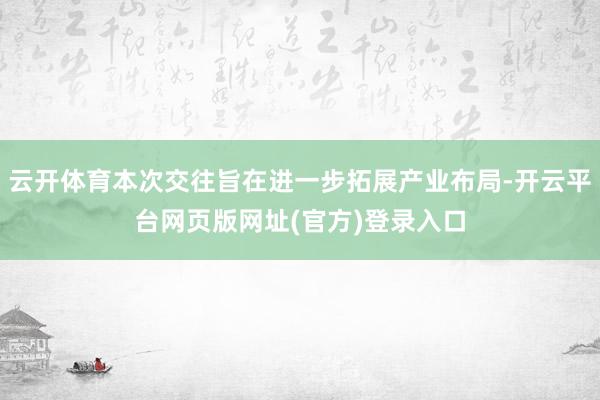 云开体育本次交往旨在进一步拓展产业布局-开云平台网页版网址(官方)登录入口