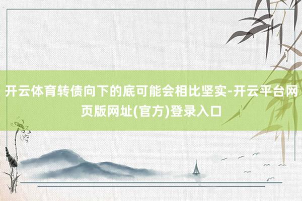 开云体育转债向下的底可能会相比坚实-开云平台网页版网址(官方)登录入口