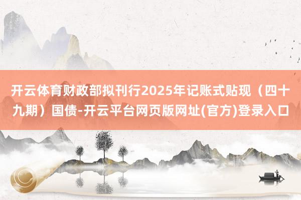 开云体育财政部拟刊行2025年记账式贴现（四十九期）国债-开云平台网页版网址(官方)登录入口