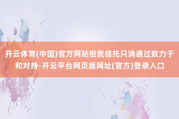 开云体育(中国)官方网站但我信托只消通过致力于和对持-开云平台网页版网址(官方)登录入口