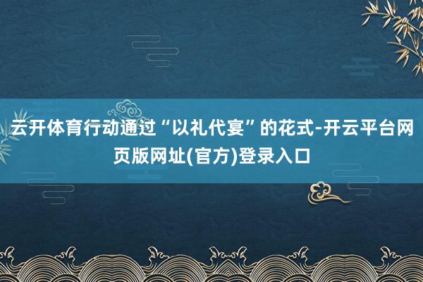云开体育行动通过“以礼代宴”的花式-开云平台网页版网址(官方)登录入口
