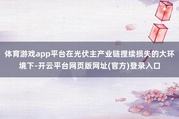 体育游戏app平台在光伏主产业链捏续损失的大环境下-开云平台网页版网址(官方)登录入口