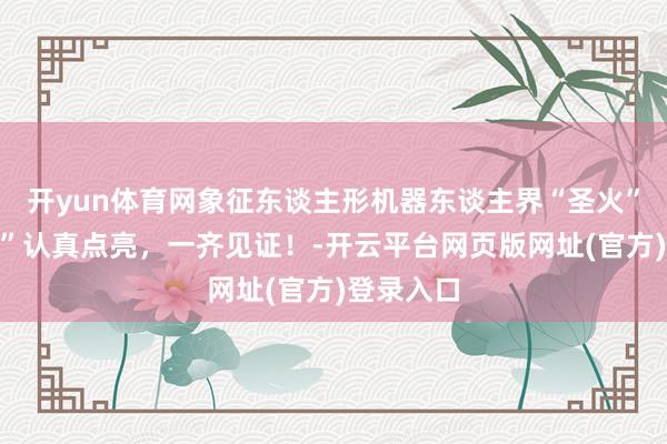 开yun体育网象征东谈主形机器东谈主界“圣火”的“智芯”认真点亮，一齐见证！-开云平台网页版网址(官方)登录入口