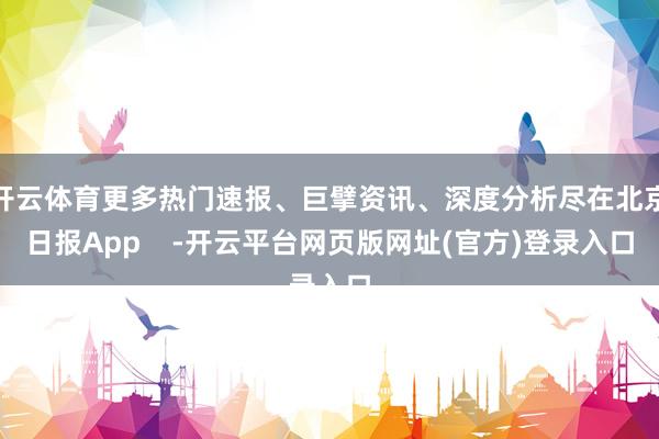 开云体育更多热门速报、巨擘资讯、深度分析尽在北京日报App    -开云平台网页版网址(官方)登录入口