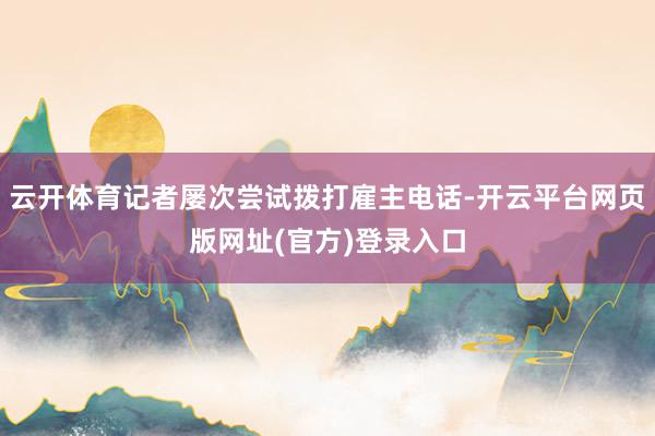 云开体育记者屡次尝试拨打雇主电话-开云平台网页版网址(官方)登录入口