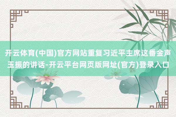 开云体育(中国)官方网站重复习近平主席这番金声玉振的讲话-开云平台网页版网址(官方)登录入口