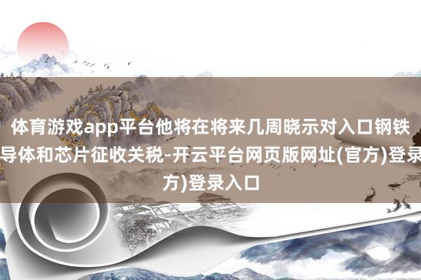 体育游戏app平台他将在将来几周晓示对入口钢铁、半导体和芯片征收关税-开云平台网页版网址(官方)登录入口