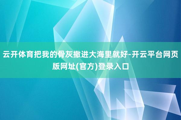 云开体育把我的骨灰撒进大海里就好-开云平台网页版网址(官方)登录入口