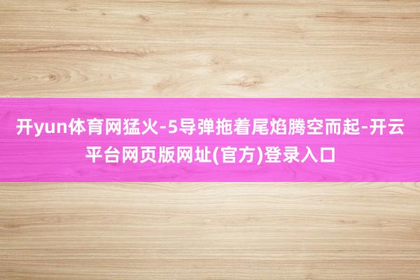 开yun体育网猛火-5导弹拖着尾焰腾空而起-开云平台网页版网址(官方)登录入口