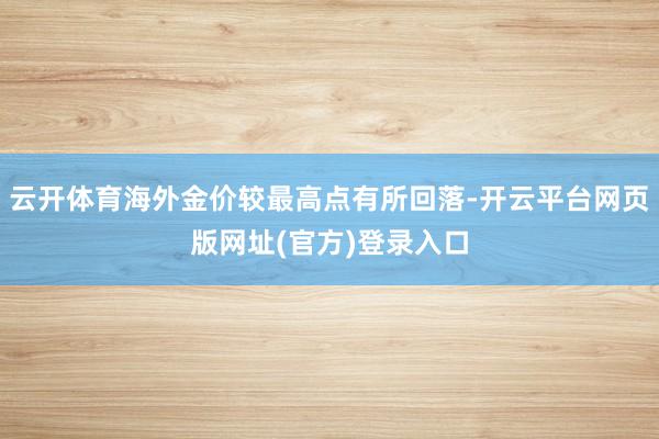 云开体育海外金价较最高点有所回落-开云平台网页版网址(官方)登录入口
