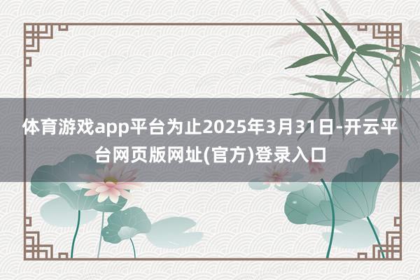 体育游戏app平台为止2025年3月31日-开云平台网页版网址(官方)登录入口
