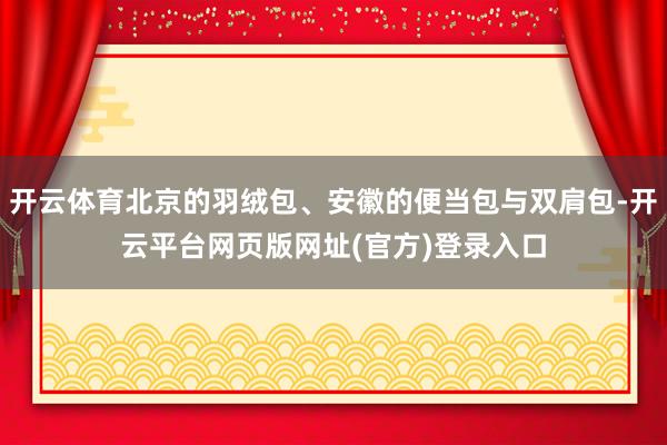 开云体育北京的羽绒包、安徽的便当包与双肩包-开云平台网页版网址(官方)登录入口