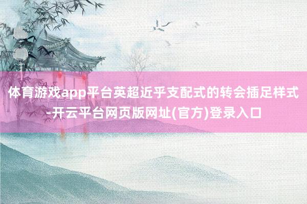 体育游戏app平台英超近乎支配式的转会插足样式-开云平台网页版网址(官方)登录入口