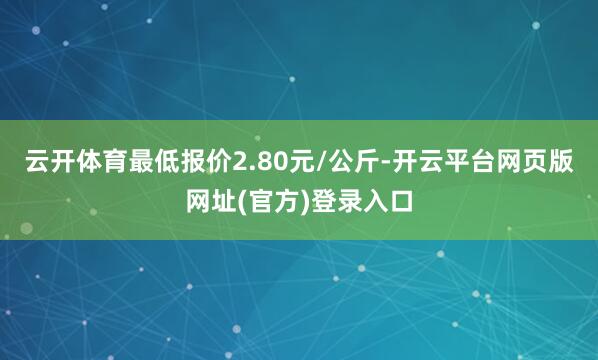 云开体育最低报价2.80元/公斤-开云平台网页版网址(官方)登录入口