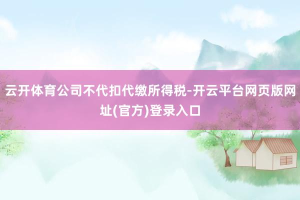 云开体育公司不代扣代缴所得税-开云平台网页版网址(官方)登录入口