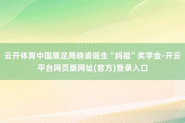 云开体育中国餍足局晓谕诞生“妈祖”奖学金-开云平台网页版网址(官方)登录入口